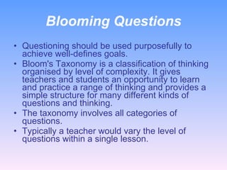 Blooming Questions Questioning should be used purposefully to achieve well-defines goals. Bloom's Taxonomy is a classification of thinking organised by level of complexity. It gives teachers and students an opportunity to learn and practice a range of thinking and provides a simple structure for many different kinds of questions and thinking.  The taxonomy involves all categories of questions. Typically a teacher would vary the level of questions within a single lesson.  