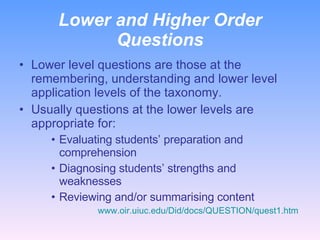Lower and Higher Order Questions Lower level questions are those at the remembering, understanding and lower level application levels of the taxonomy. Usually questions at the lower levels are appropriate for: Evaluating students’ preparation and comprehension Diagnosing students’ strengths and weaknesses Reviewing and/or summarising content www.oir.uiuc.edu/Did/docs/QUESTION/quest1.htm   
