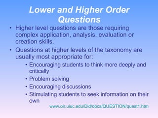 Lower and Higher Order Questions Higher level questions are those requiring complex application, analysis, evaluation or creation skills. Questions at higher levels of the taxonomy are usually most appropriate for: Encouraging students to think more deeply and critically Problem solving Encouraging discussions Stimulating students to seek information on their own www.oir.uiuc.edu/Did/docs/QUESTION/quest1.htm 