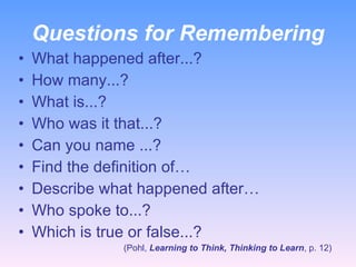 Questions for Remembering What happened after...? How many...? What is...? Who was it that...? Can you name ...? Find the definition of… Describe what happened after… Who spoke to...? Which is true or false...? (Pohl,  Learning to Think, Thinking to Learn , p. 12) 
