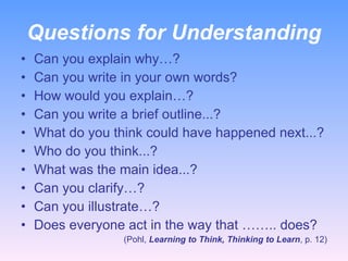 Questions for Understanding Can you explain why…? Can you write in your own words?  How would you explain…? Can you write a brief outline...? What do you think could have happened next...? Who do you think...? What was the main idea...? Can you clarify…? Can you illustrate…? Does everyone act in the way that …….. does? (Pohl,  Learning to Think, Thinking to Learn , p. 12) 