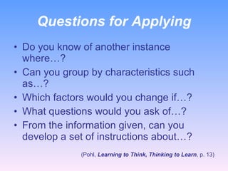 Questions for Applying Do you know of another instance where…? Can you group by characteristics such as…? Which factors would you change if…? What questions would you ask of…? From the information given, can you develop a set of instructions about…? (Pohl,  Learning to Think, Thinking to Learn , p. 13) 