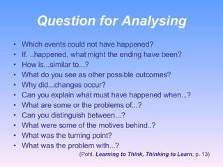 Question for Analysing Which events could not have happened? If. ..happened, what might the ending have been? How is...similar to...? What do you see as other possible outcomes? Why did...changes occur? Can you explain what must have happened when...? What are some or the problems of...? Can you distinguish between...? What were some of the motives behind..? What was the turning point? What was the problem with...? (Pohl,  Learning to Think, Thinking to Learn , p. 13) 