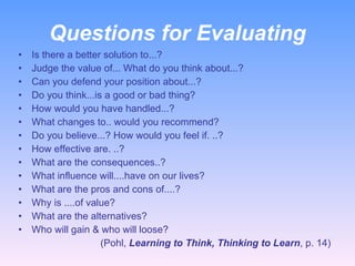 Questions for Evaluating Is there a better solution to...? Judge the value of... What do you think about...? Can you defend your position about...? Do you think...is a good or bad thing? How would you have handled...? What changes to.. would you recommend? Do you believe...? How would you feel if. ..? How effective are. ..? What are the consequences..? What influence will....have on our lives? What are the pros and cons of....? Why is ....of value?  What are the alternatives? Who will gain & who will loose?  (Pohl,  Learning to Think, Thinking to Learn , p. 14) 