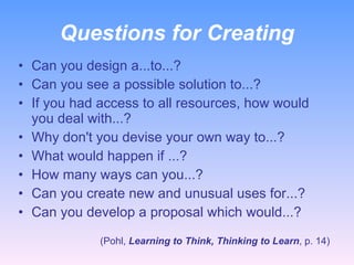 Questions for Creating Can you design a...to...? Can you see a possible solution to...? If you had access to all resources, how would you deal with...? Why don't you devise your own way to...? What would happen if ...? How many ways can you...? Can you create new and unusual uses for...? Can you develop a proposal which would...? (Pohl,  Learning to Think, Thinking to Learn , p. 14) 