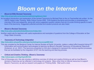 Bloom on the Internet Bloom's(1956) Revised Taxonomy http://rite.ed.qut.edu.au/oz-teachernet/training/bloom.html   An excellent introduction and explanation of the revised Taxonomy by Michael Pole on the oz-TeacherNet site written  for the QSITE Higher order Thinking  Skills Online Course 2000.  Pohl explains the terms and provides a comprehensive overview of the sub-categories, along with some suggested question starters that aim to evoke thinking specific to each level of the taxonomy. Suggested potential activities and student products are also listed.   Bloom’s Revised Taxonomy http://coe.sdsu.edu/eet/articles/bloomrev/index.htm Another useful site for teachers with useful explanations and examples of questions from the College of Education at San Diego State University.   Taxonomy of Technology Integration http://education.ed.pacificu.edu/aacu/workshop/reconcept2B.html This site compiled by the Berglund Center for Internet Studies at Pacific University, makes a valiant effort towards linking ICT (information and communication technologies) to learning via Bloom's Revised Taxonomy of Educational Objectives (Anderson, et. al., 2001). The taxonomy presented on this site is designed to represent the varying cognitive processes that can be facilitated by the integration of ICT into the teaching and learning process. Critical and Creative Thinking - Bloom's Taxonomy   http://eduscapes.com/tap/topic69.htm     Part of Eduscape.com, this site includes a definitive overview of critical and creative thinking as well as how Bloom’s domains of learning can be reflected in technology-rich projects.  Many other links to Internet resources to support Bloom’s Taxonomy, as well as research and papers on Thinking Skills.  Well worth a look. 