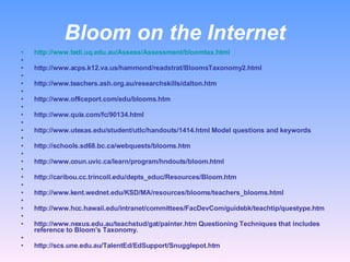 Bloom on the Internet http://www.tedi.uq.edu.au/Assess/Assessment/bloomtax.html   http://www.acps.k12.va.us/hammond/readstrat/BloomsTaxonomy2.html   http://www.teachers.ash.org.au/researchskills/dalton.htm   http://www.officeport.com/edu/blooms.htm   http://www.quia.com/fc/90134.html   http://www.utexas.edu/student/utlc/handouts/1414.html Model questions and keywords   http://schools.sd68.bc.ca/webquests/blooms.htm   http://www.coun.uvic.ca/learn/program/hndouts/bloom.html   http://caribou.cc.trincoll.edu/depts_educ/Resources/Bloom.htm   http://www.kent.wednet.edu/KSD/MA/resources/blooms/teachers_blooms.html   http://www.hcc.hawaii.edu/intranet/committees/FacDevCom/guidebk/teachtip/questype.htm   http://www.nexus.edu.au/teachstud/gat/painter.htm Questioning Techniques that includes reference to Bloom’s Taxonomy.   http://scs.une.edu.au/TalentEd/EdSupport/Snugglepot.htm  