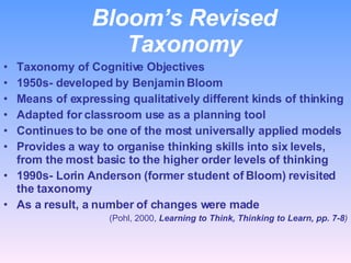 Bloom’s Revised Taxonomy Taxonomy of Cognitive Objectives 1950s- developed by Benjamin Bloom Means of expressing qualitatively different kinds of thinking Adapted for classroom use as a planning tool Continues to be one of the most universally applied models  Provides a way to organise thinking skills into six levels, from the most basic to the higher order levels of thinking 1990s- Lorin Anderson (former student of Bloom) revisited the taxonomy As a result, a number of changes were made (Pohl, 2000,  Learning to Think, Thinking to Learn, pp. 7-8 ) 