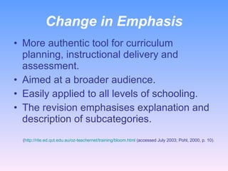 Change in Emphasis More authentic tool for curriculum planning, instructional delivery and assessment. Aimed at a broader audience.  Easily applied to all levels of schooling. The revision emphasises explanation and description of subcategories. ( http://rite.ed.qut.edu.au/oz-teachernet/training/bloom.html  (accessed July 2003; Pohl, 2000, p. 10). 