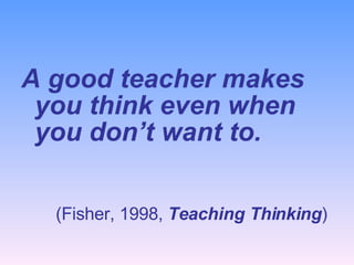 <ul><li>A good teacher makes you think even when you don’t want to. </li></ul><ul><li>(Fisher, 1998,  Teaching Thinking ) ...