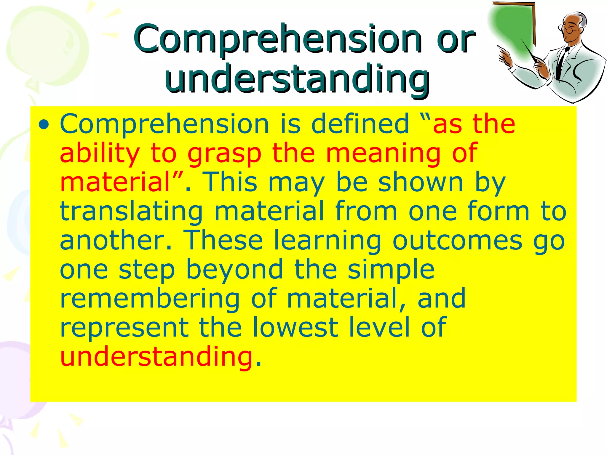 Comprehension or understanding  Comprehension is defined “ as the ability to grasp the meaning of material” . This may be shown by translating material from one form to another. These learning outcomes go one step beyond the simple remembering of material, and represent the lowest level of  understanding .  