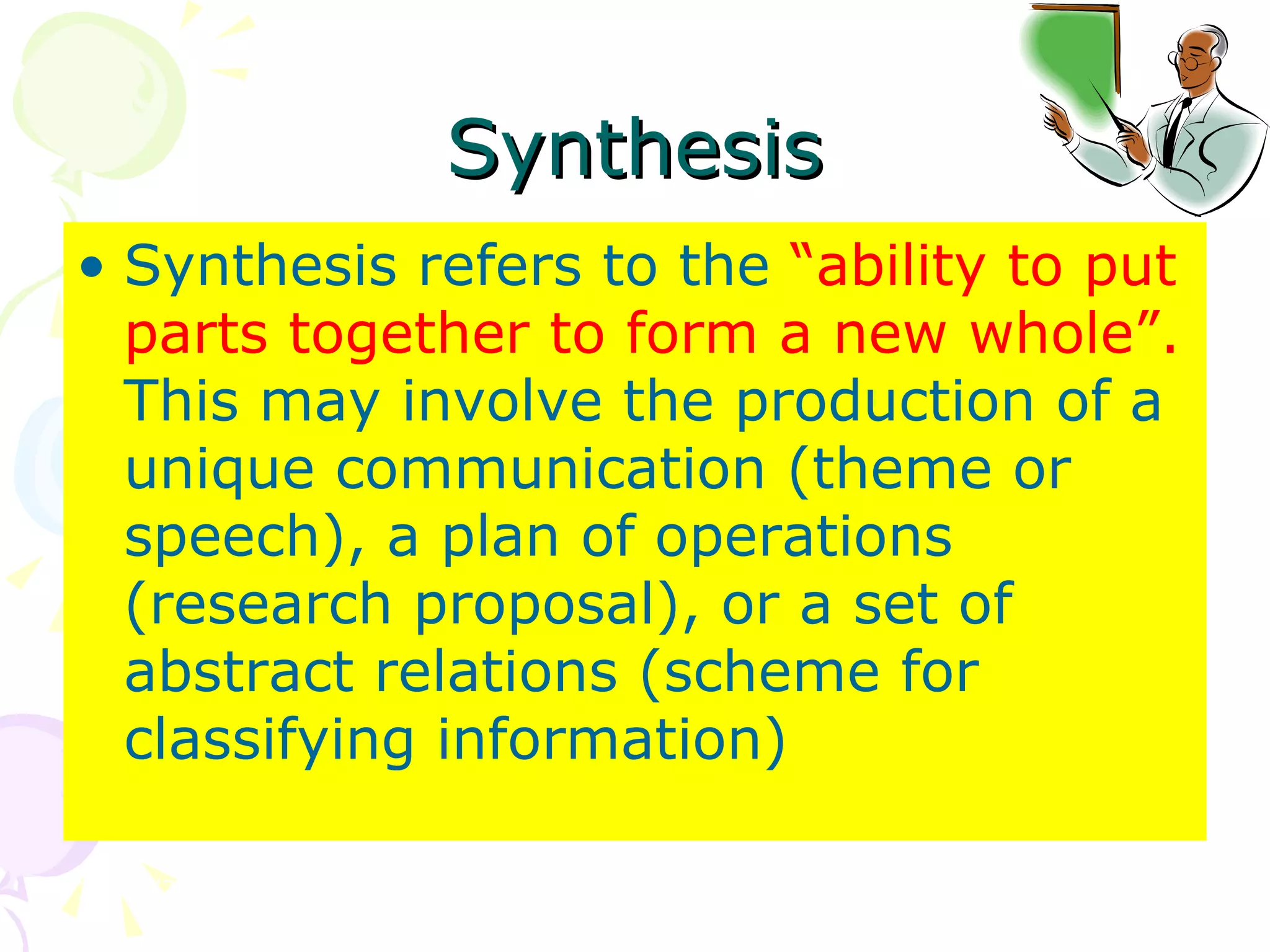 Synthesis Synthesis refers to the  “ability to put parts together to form a new whole”.  This may involve the production of a unique communication (theme or speech), a plan of operations (research proposal), or a set of abstract relations (scheme for classifying information)  