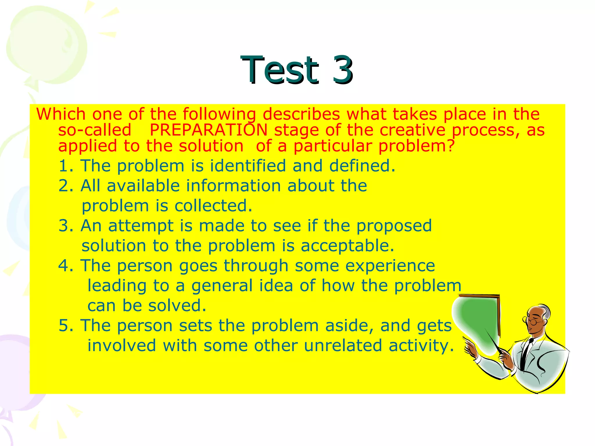 Test 3 Which one of the following describes what takes place in the so-called  PREPARATION stage of the creative process, as applied to the solution  of a particular problem? 1. The problem is identified and defined. 2. All available information about the    problem is collected. 3. An attempt is made to see if the proposed   solution to the problem is acceptable. 4. The person goes through some experience   leading to a general idea of how the problem    can be solved. 5. The person sets the problem aside, and gets   involved with some other unrelated activity. 