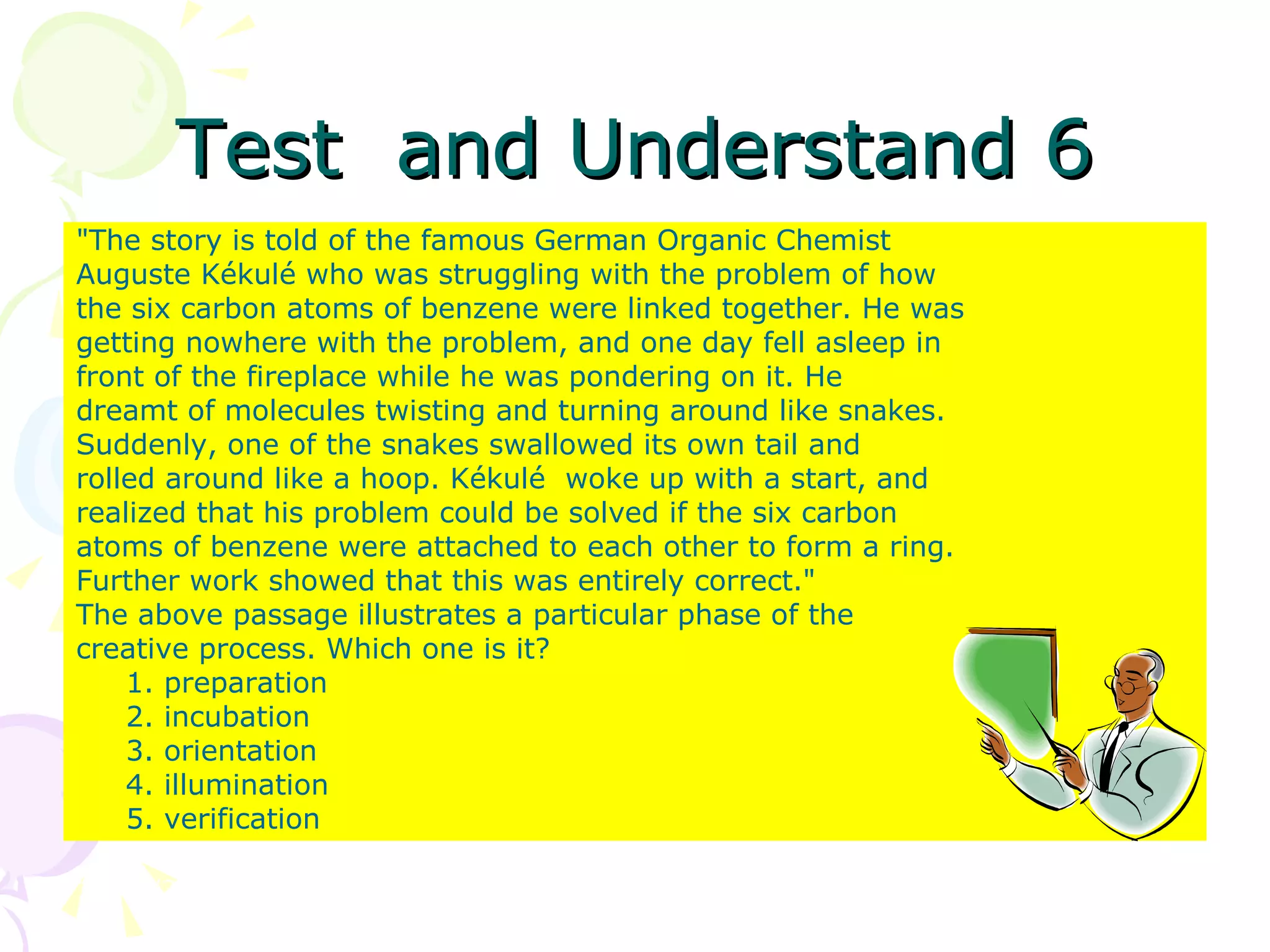 Test  and Understand 6 &quot;The story is told of the famous German Organic Chemist Auguste Kékulé who was struggling with the problem of how the six carbon atoms of benzene were linked together. He was getting nowhere with the problem, and one day fell asleep in front of the fireplace while he was pondering on it. He dreamt of molecules twisting and turning around like snakes. Suddenly, one of the snakes swallowed its own tail and rolled around like a hoop. Kékulé  woke up with a start, and realized that his problem could be solved if the six carbon atoms of benzene were attached to each other to form a ring. Further work showed that this was entirely correct.&quot; The above passage illustrates a particular phase of the creative process. Which one is it? 1. preparation 2. incubation 3. orientation 4. illumination 5. verification 