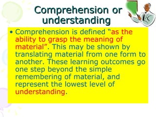 Comprehension or understanding  Comprehension is defined “ as the ability to grasp the meaning of material” . This may be shown by translating material from one form to another. These learning outcomes go one step beyond the simple remembering of material, and represent the lowest level of  understanding .  
