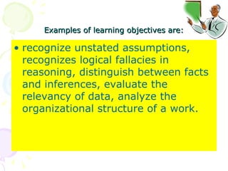 Examples of learning objectives are: recognize unstated assumptions, recognizes logical fallacies in reasoning, distinguish between facts and inferences, evaluate the relevancy of data, analyze the organizational structure of a work. 