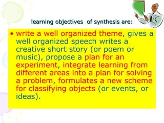 learning objectives  of synthesis are: write a well organized theme , gives a well organized speech writes a creative short story (or poem or music), propose a  plan for an experiment ,  integrate learning from different areas into a plan for solving a problem ,  formulates a new scheme for classifying objects  (or events, or ideas).  