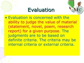 Evaluation  Evaluation is concerned with the  ability to judge the value of material (statement, novel, poem, research report) for a given purpose . The judgments are to be based on definite criteria. The criteria may be internal criteria or external criteria. 