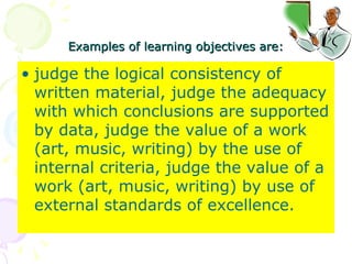 Examples of learning objectives are: judge the logical consistency of written material, judge the adequacy with which conclusions are supported by data, judge the value of a work (art, music, writing) by the use of internal criteria, judge the value of a work (art, music, writing) by use of external standards of excellence.  