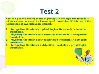 Test 2 According to the microgenesis of perception concept, the threshold of awareness consists of a hierarchy of thresholds. Which one of the  Sequences shown below are correct? 1.  Recognition thresholds > physiological thresholds > detection thresholds. 2.  Physiological thresholds > detection thresholds > recognition  thresholds. 3.  Physiological thresholds > recognition thresholds > detection  thresholds. 4.  Recognition thresholds > detection thresholds > physiological  thresholds. 