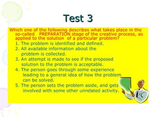 Test 3 Which one of the following describes what takes place in the so-called  PREPARATION stage of the creative process, as applied to the solution  of a particular problem? 1. The problem is identified and defined. 2. All available information about the    problem is collected. 3. An attempt is made to see if the proposed   solution to the problem is acceptable. 4. The person goes through some experience   leading to a general idea of how the problem    can be solved. 5. The person sets the problem aside, and gets   involved with some other unrelated activity. 