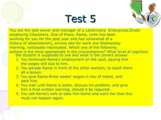 Test 5 You are the sole owner and manager of a Lakshmana  Enterprises,Erode employing 25workers. One of these, Rama, (who has been working for you for the past year and has somewhat of a history of absenteeism), arrives late for work one Wednesday morning, noticeably intoxicated. Which one of the following actions is the most appropriate in the circumstances? What level of cognition the student is supposed to use and what is the correct answer.  1. You terminate Rama's employment on the spot, paying him the wages still due to him. 2. You parade Rama in front of the other workers, to teach them all a lesson. 3. You give Rama three weeks' wages in lieu of notice, and sack him. 4. You wait until Rama is sober, discuss his problem, and give him a final written warning, should it be required. 5. You call Rama's wife to take him home and warn her that this must not happen again. 