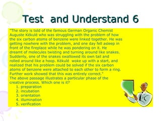 Test  and Understand 6 "The story is told of the famous German Organic Chemist Auguste Kékulé who was struggling with the problem of how the six carbon atoms of benzene were linked together. He was getting nowhere with the problem, and one day fell asleep in front of the fireplace while he was pondering on it. He dreamt of molecules twisting and turning around like snakes. Suddenly, one of the snakes swallowed its own tail and rolled around like a hoop. Kékulé  woke up with a start, and realized that his problem could be solved if the six carbon atoms of benzene were attached to each other to form a ring. Further work showed that this was entirely correct." The above passage illustrates a particular phase of the creative process. Which one is it? 1. preparation 2. incubation 3. orientation 4. illumination 5. verification 