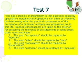 Test 7 "The basic premise of pragmatism is that questions posed by speculative metaphysical propositions can often be answered by determining what the practical consequences of the acceptance of a particular metaphysical proposition are in this life. Practical consequences are taken as the criterion for assessing the relevance of all statements or ideas about truth, norm and hope." 1.  The word "acceptance" should be replaced by "rejection". 2.  The word "often" should be replaced by "only". 3.  The word "speculative" should be replaced by "hypothetical". 4.  The word "criterion" should be replaced by "measure". 