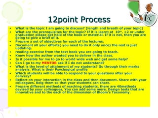 12point Process What is the topic I am going to discuss? [length and breath of your topic] What are the prerequisites for the topic? If it is learnt at  10 th , +2 or under graduation please get hold of the book or material. If it is not, then you are going to give a brief of it.  Prepare a set of objectives for each of the lectures. Document all your efforts( you need to do it only once) the rest is just updating.  reading exercise from the text book you are going to teach.  Know how the author wanted you to deliver in the class. Is it possible for me to go to world wide web and get some help? Can I go to my  MENTOR  ask if I do not understand? What is the level of attainment of my students? Go through their marks analysis. What is their Psychogical profile Which students will be able to respond to your questions after your delivery? Reflect on your interaction in the class and then document. Share with your colleagues. Bolg them so that your students can share. Prepare different methods of reaching students, there are 40methods devised by your colleagues, You can add some more. Design tests that are innovative and to the each of the dimension of Bloom’s Taxonomy.  