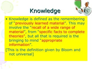 Knowledge  Knowledge is defined as the remembering of “ previously learned material ”. This may involve the “ recall of a wide range of material ”, from “ specific facts to complete theories” , but all that is required is the bringing to mind “ appropriate information ”.  [This is the definition given by Bloom and not universal] 