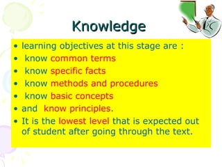 Knowledge  learning objectives at this stage are : know  common terms know  specific facts know  methods and procedures know  basic concepts   and  know principles .  It is the  lowest level  that is expected out of student after going through the text.  