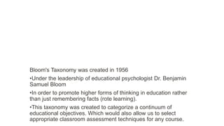 Bloom's Taxonomy was created in 1956
•Under the leadership of educational psychologist Dr. Benjamin
Samuel Bloom
•In order to promote higher forms of thinking in education rather
than just remembering facts (rote learning).
•This taxonomy was created to categorize a continuum of
educational objectives. Which would also allow us to select
appropriate classroom assessment techniques for any course.
 