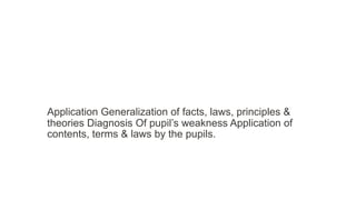 Application Generalization of facts, laws, principles &
theories Diagnosis Of pupil’s weakness Application of
contents, terms & laws by the pupils.
 
