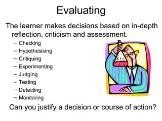 Evaluating The learner makes decisions based on in-depth reflection, criticism and assessment. Checking Hypothesising Critiquing Experimenting Judging Testing Detecting Monitoring    Can you justify a decision or course of action? 