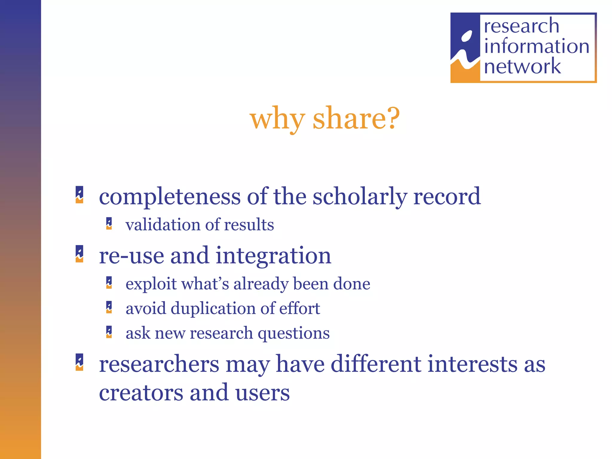 why share? completeness of the scholarly record validation of results re-use and integration exploit what’s already been done avoid duplication of effort  ask new research questions researchers may have different interests as creators and users 