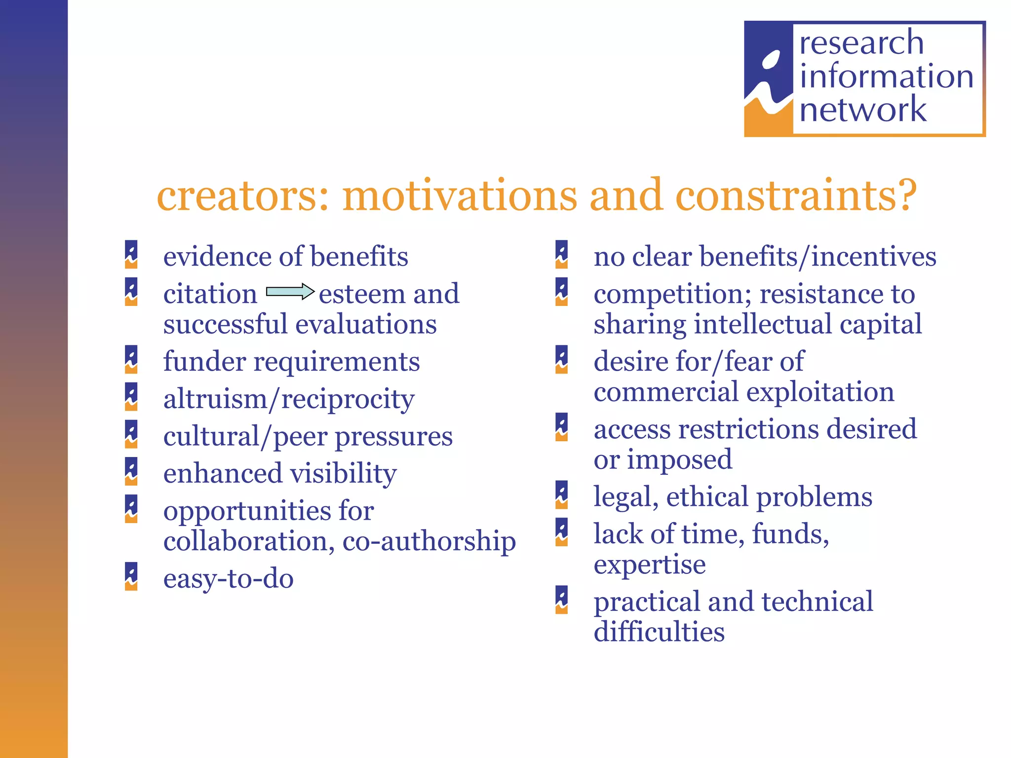 creators: motivations and constraints? evidence of benefits citation  esteem and successful evaluations funder requirements  altruism/reciprocity cultural/peer pressures enhanced visibility opportunities for collaboration, co-authorship easy-to-do no clear benefits/incentives competition; resistance to sharing intellectual capital desire for/fear of commercial exploitation  access restrictions desired or imposed  legal, ethical problems lack of time, funds, expertise  practical and technical difficulties 