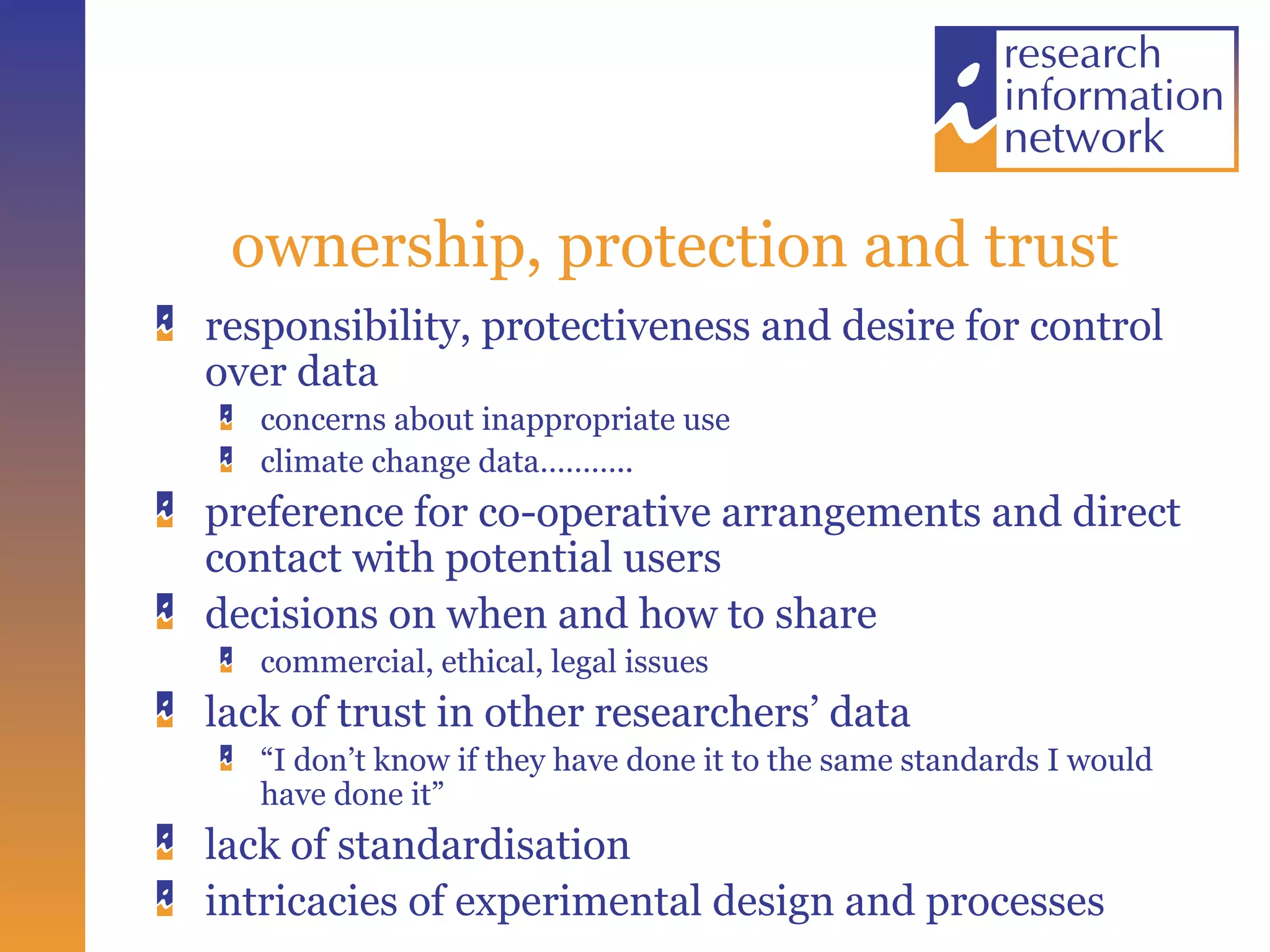 ownership, protection and trust responsibility, protectiveness and desire for control over data concerns about inappropriate use  climate change data……….. preference for co-operative arrangements and direct contact with potential users decisions on when and how to share commercial, ethical, legal issues lack of trust in other researchers’ data “ I don’t know if they have done it to the same standards I would have done it” lack of standardisation intricacies of experimental design and processes 