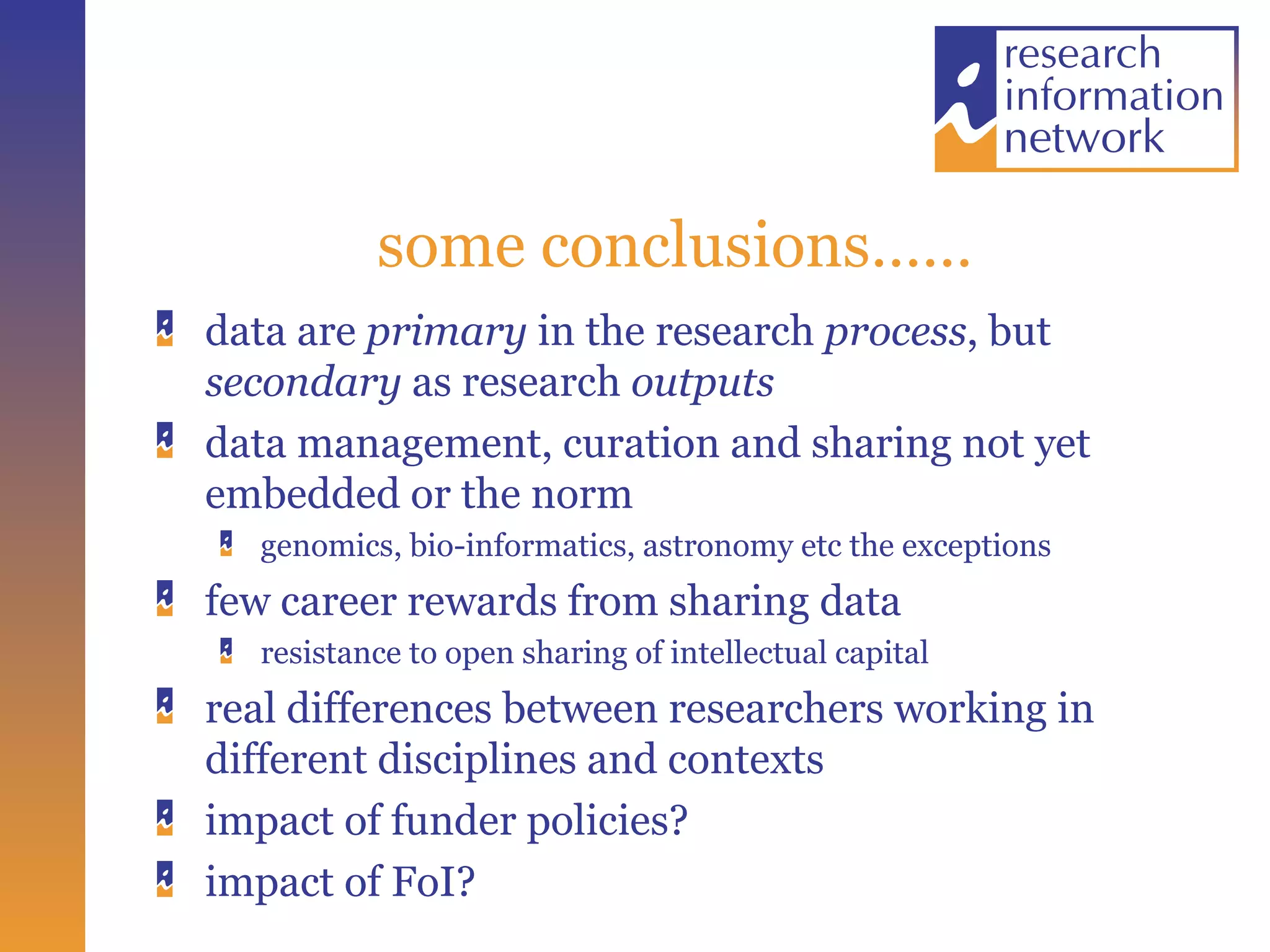 some conclusions…… data are  primary  in the research  process , but  secondary  as research  outputs   data management, curation and sharing not yet embedded or the norm genomics, bio-informatics, astronomy etc the exceptions few career rewards from sharing data resistance to open sharing of intellectual capital real differences between researchers working in different disciplines and contexts impact of funder policies? impact of FoI? 