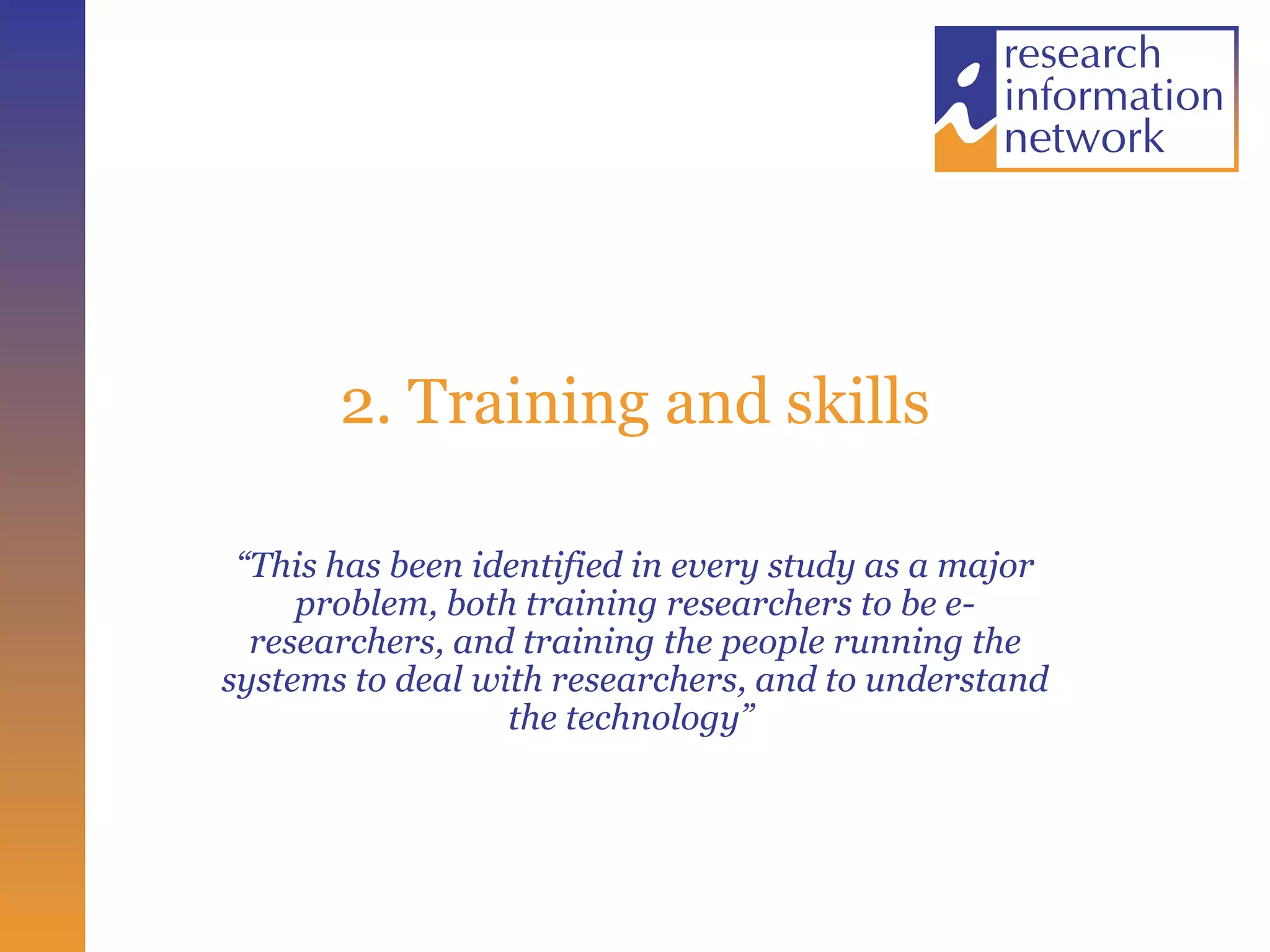 2. Training and skills “ This has been identified in every study as a major problem, both training researchers to be e-researchers, and training the people running the systems to deal with researchers, and to understand the technology”  