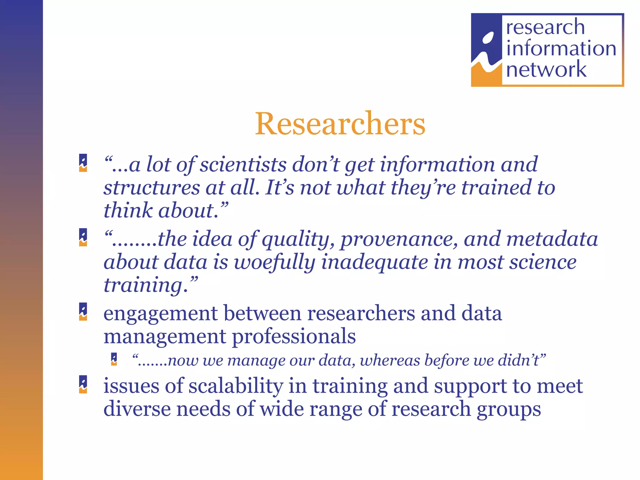 Researchers “… a lot of scientists don’t get information and structures at all. It’s not what they’re trained to think about.” “…… ..the idea of quality, provenance, and metadata about data is woefully inadequate in most science training.”  engagement between researchers and data management professionals  “…… .now we manage our data, whereas before we didn’t” issues of scalability in training and support to meet diverse needs of wide range of research groups 