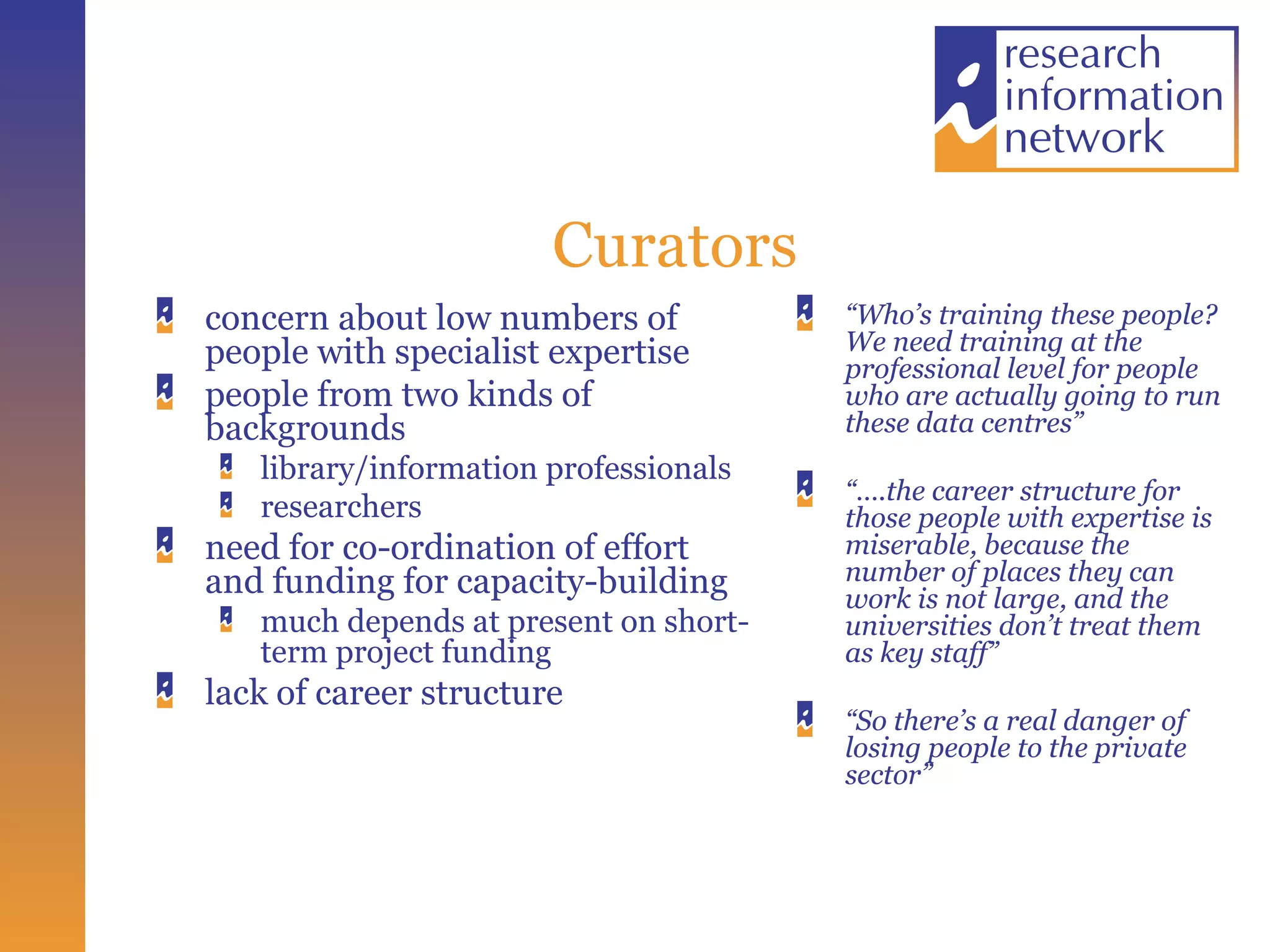 Curators concern about low numbers of people with specialist expertise people from two kinds of backgrounds library/information professionals  researchers need for co-ordination of effort and funding for capacity-building much depends at present on short-term project funding lack of career structure “ Who’s training these people? We need training at the professional level for people who are actually going to run these data centres” “… .the career structure for those people with expertise is miserable, because the number of places they can work is not large, and the universities don’t treat them as key staff” “ So there’s a real danger of losing people to the private sector” 