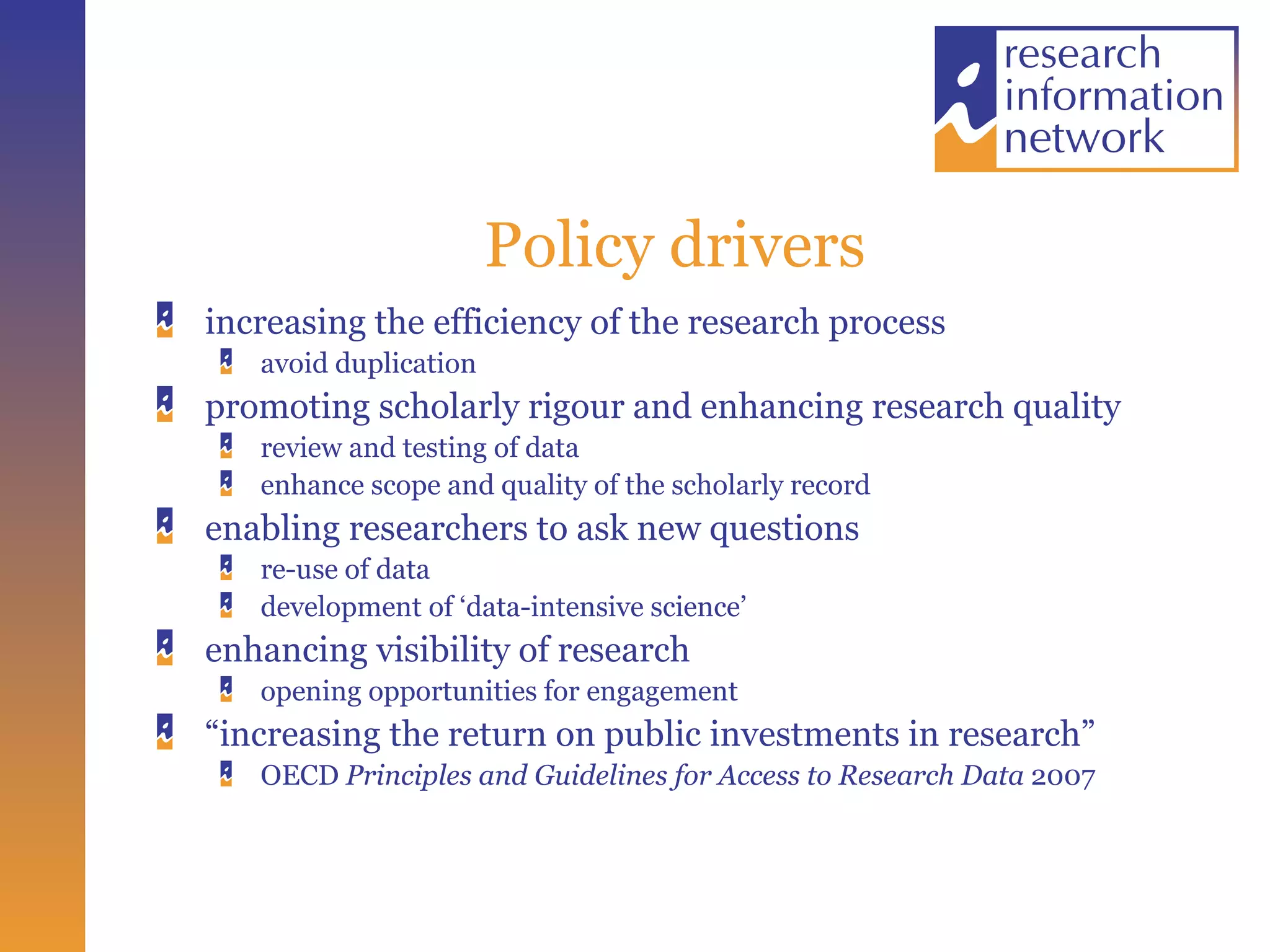 Policy drivers increasing the efficiency of the research process avoid duplication promoting scholarly rigour and enhancing research quality review and testing of data enhance scope and quality of the scholarly record enabling researchers to ask new questions re-use of data development of ‘data-intensive science’ enhancing visibility of research opening opportunities for engagement “ increasing the return on public investments in research” OECD  Principles and Guidelines for Access to Research Data  2007 