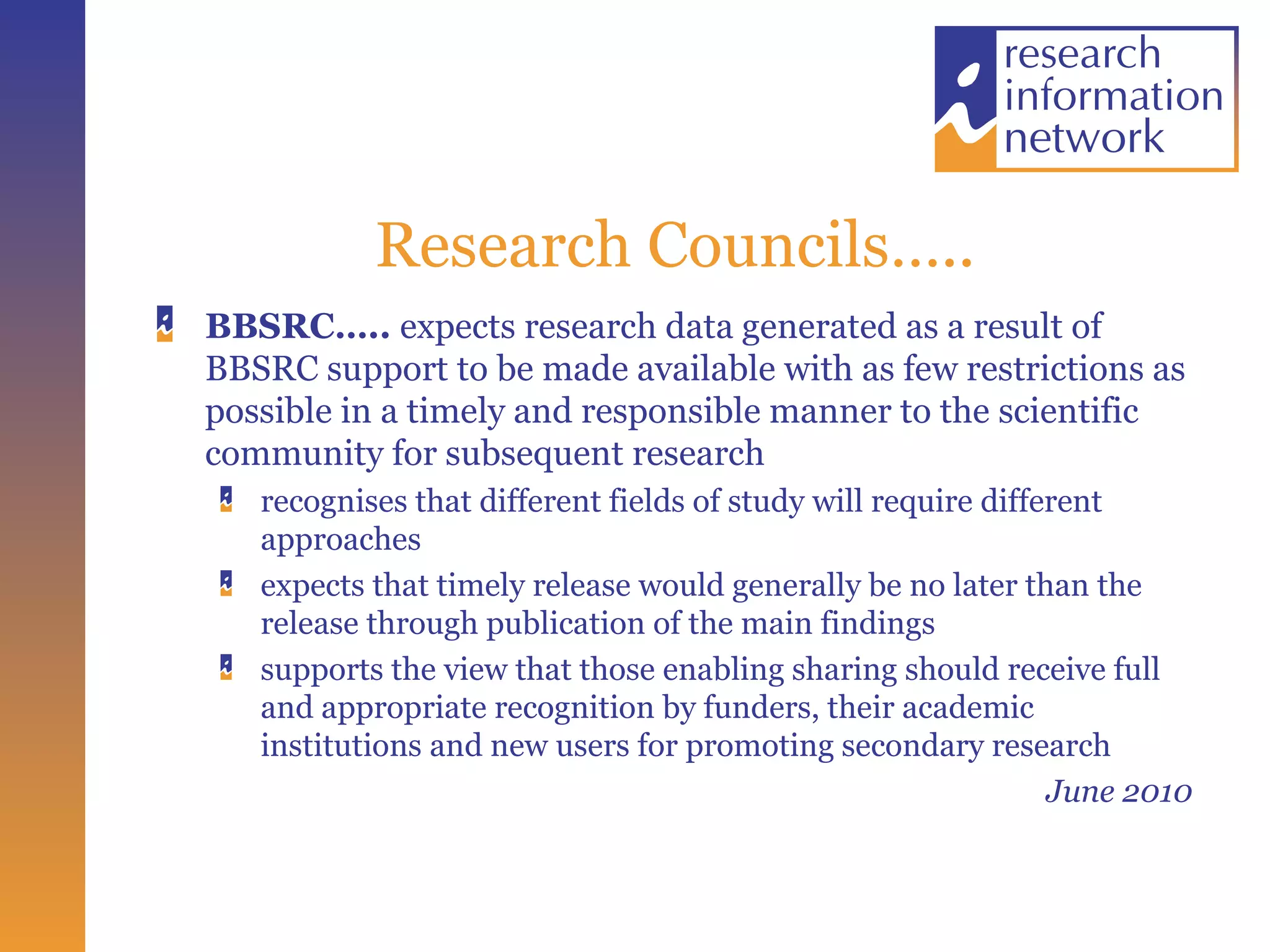 Research Councils….. BBSRC…..  expects research data generated as a result of BBSRC support to be made available with as few restrictions as possible in a timely and responsible manner to the scientific community for subsequent research recognises that different fields of study will require different approaches  expects that timely release would generally be no later than the release through publication of the main findings supports the view that those enabling sharing should receive full and appropriate recognition by funders, their academic institutions and new users for promoting secondary research  June 2010 