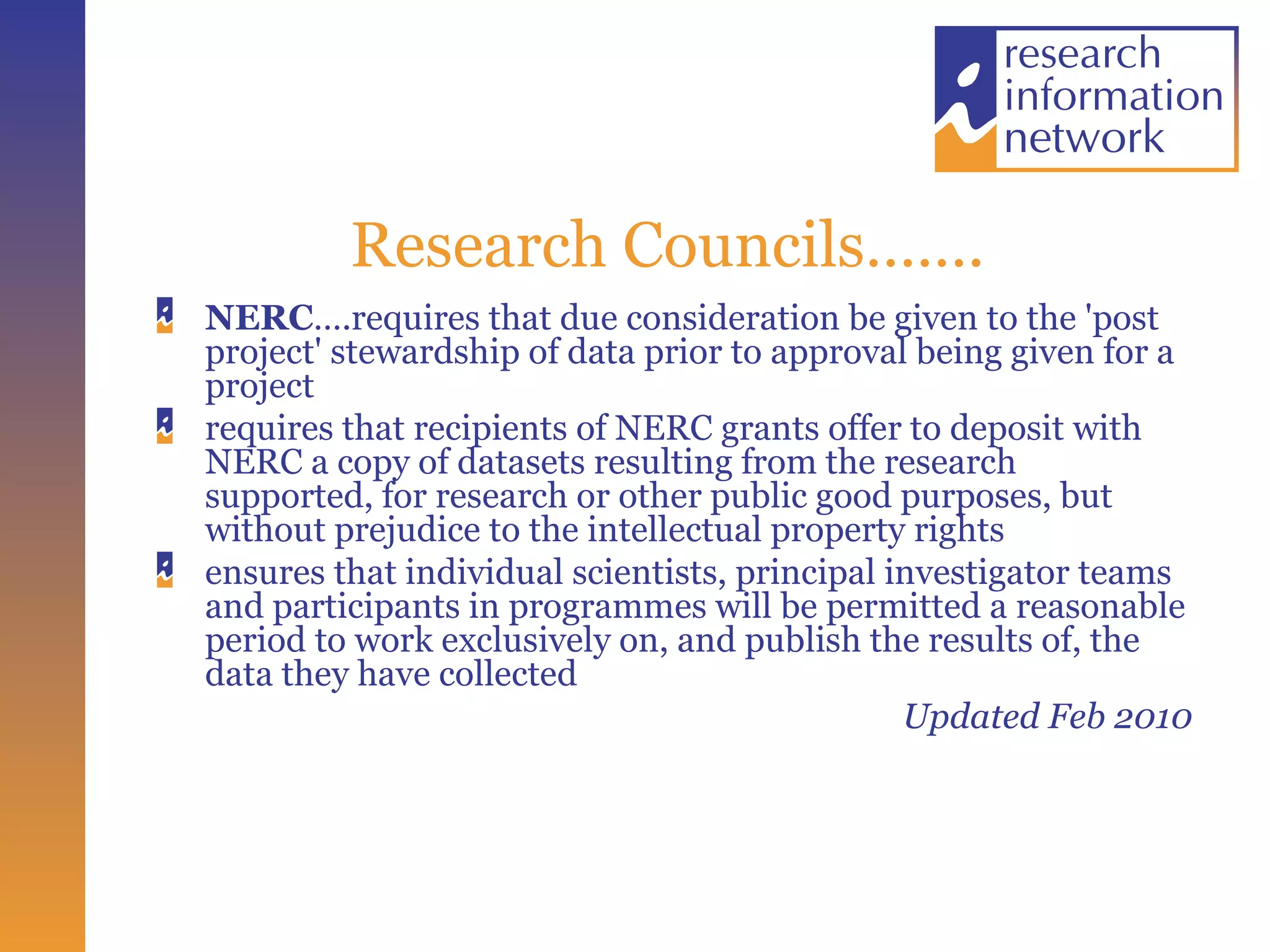 Research Councils…….  NERC ….requires that due consideration be given to the 'post project' stewardship of data prior to approval being given for a project requires that recipients of NERC grants offer to deposit with NERC a copy of datasets resulting from the research supported, for research or other public good purposes, but without prejudice to the intellectual property rights  ensures that individual scientists, principal investigator teams and participants in programmes will be permitted a reasonable period to work exclusively on, and publish the results of, the data they have collected  Updated Feb 2010 