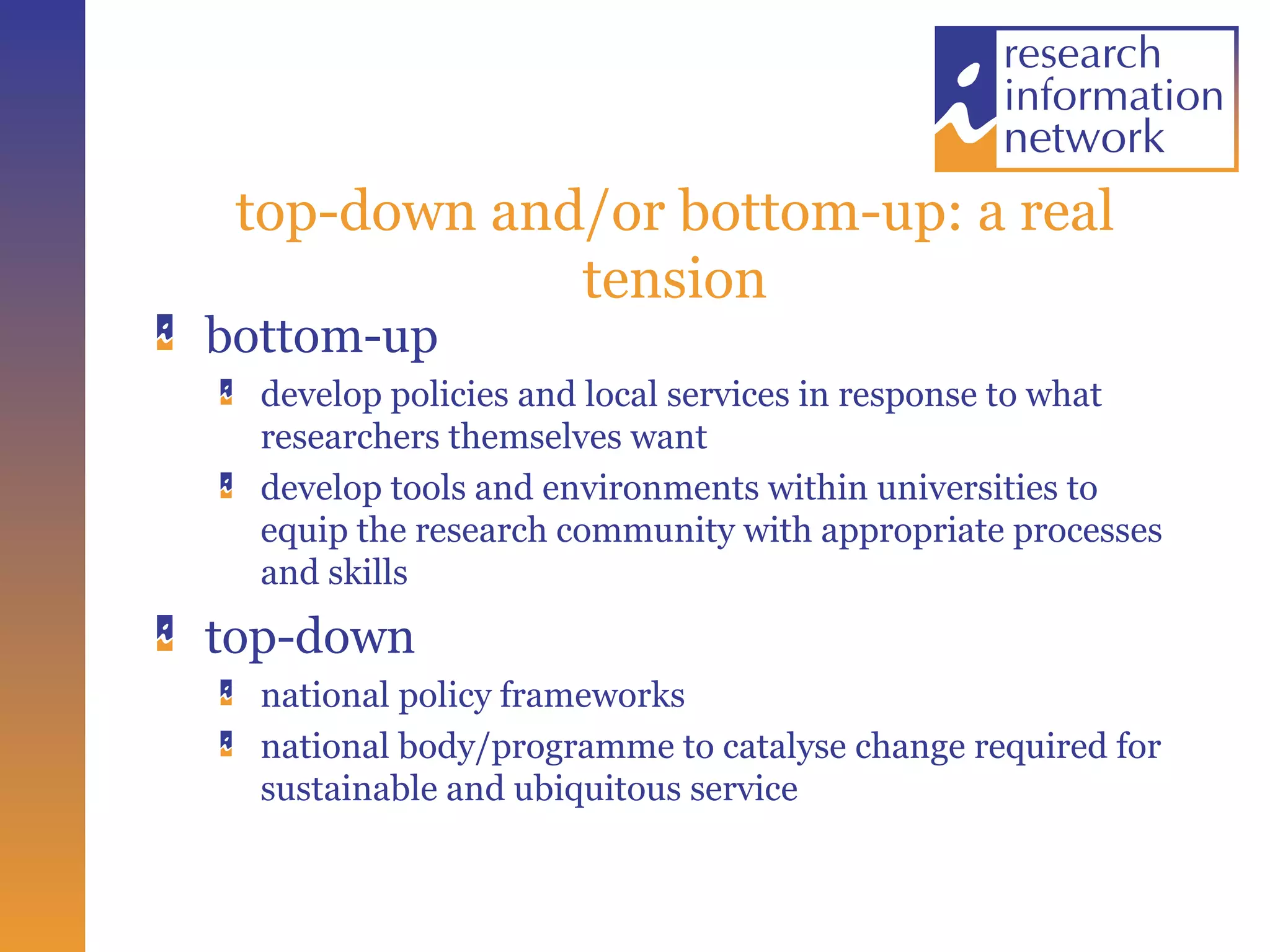 top-down and/or bottom-up: a real tension bottom-up  develop policies and local services in response to what researchers themselves want develop tools and environments within universities to equip the research community with appropriate processes and skills top-down national policy frameworks national body/programme to catalyse change required for sustainable and ubiquitous service 
