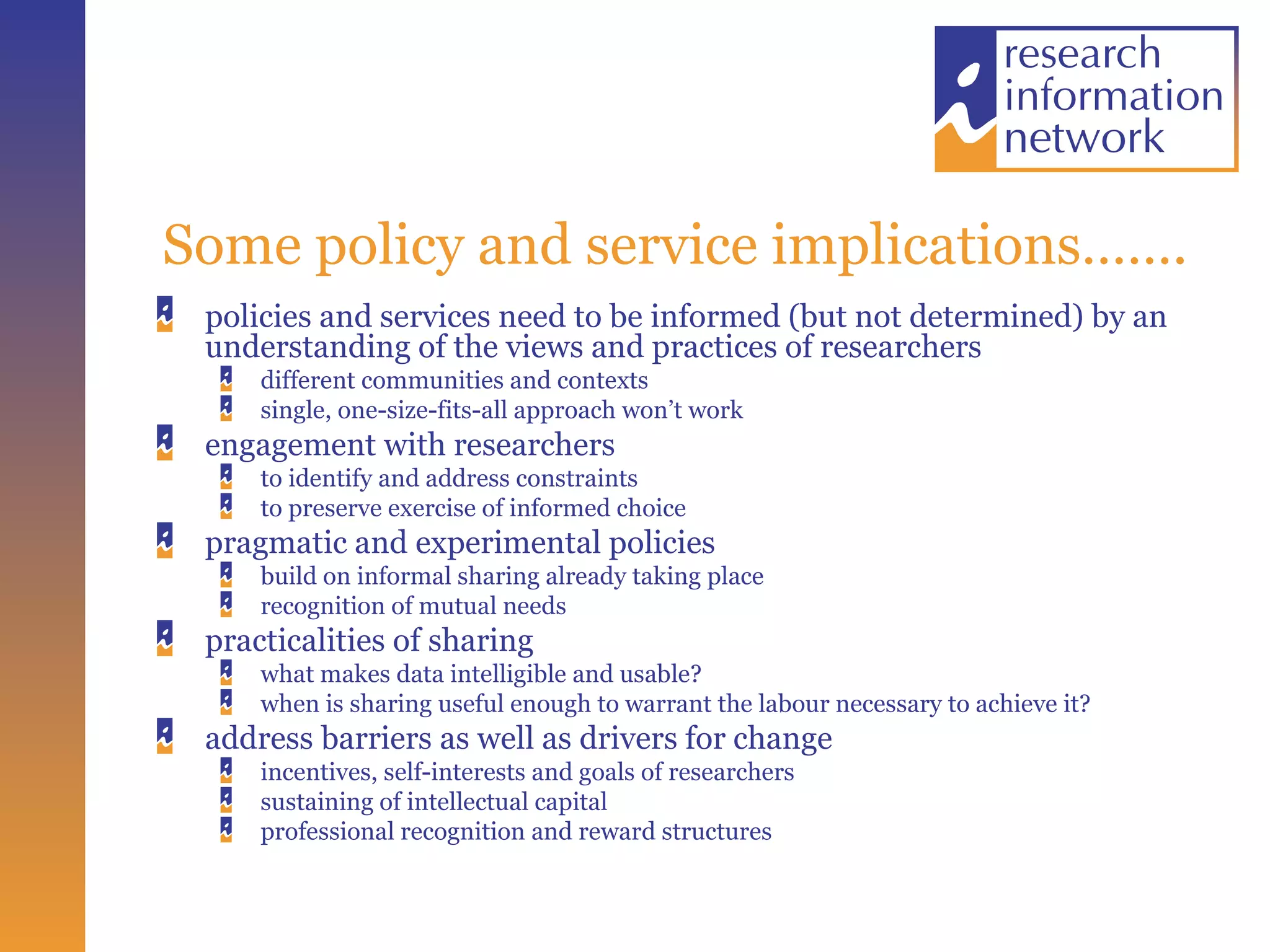 Some policy and service implications……. policies and services need to be informed (but not determined) by an understanding of the views and practices of researchers  different communities and contexts single, one-size-fits-all approach won’t work engagement with researchers to identify and address constraints to preserve exercise of informed choice pragmatic and experimental policies  build on informal sharing already taking place recognition of mutual needs practicalities of sharing what makes data intelligible and usable? when is sharing useful enough to warrant the labour necessary to achieve it? address barriers as well as drivers for change incentives, self-interests and goals of researchers sustaining of intellectual capital professional recognition and reward structures 