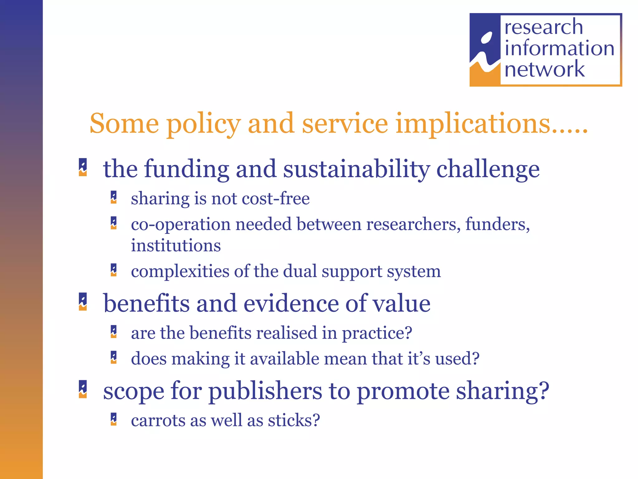 Some policy and service implications….. the funding and sustainability challenge sharing is not cost-free co-operation needed between researchers, funders, institutions complexities of the dual support system benefits and evidence of value are the benefits realised in practice? does making it available mean that it’s used? scope for publishers to promote sharing? carrots as well as sticks? 