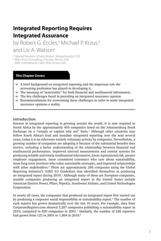 Integrated Reporting Requires
Integrated Assurance
by Robert G. Eccles,a Michael P. Krzus,b
and Liv A. Watsonc
a
  Harvard Business School, Boston, Massachusetts, USA
b
  Mike Krzus Consulting, Chicago, Illinois, USA
c
  XBRL International, Clark, New Jersey, USA



    This Chapter Covers

    8	 brief background on integrated reporting and the important role the
      A
      	
      accounting profession has played in developing it.
    8	 he meaning of “materiality” for both financial and nonfinancial information.
      T
      	
    8	 he key challenges faced in providing an integrated assurance opinion.
      T
      	
    8	 ecommendations for overcoming these challenges in order to make integrated
      R
      	
      assurance opinions a reality.



Introduction
Interest in integrated reporting is growing around the world. It is now required in
South Africa by the approximately 450 companies listed on the Johannesburg Stock
Exchange on a “comply or explain why not” basis.1 Although other countries may
follow South Africa’s lead and mandate integrated reporting over the next several
years, today it is an otherwise entirely voluntary activity by companies. Nevertheless, a
growing number of companies are adopting it because of the substantial benefits they
receive, including a better understanding of the relationship between financial and
nonfinancial performance, improved internal measurement and control systems for
producing reliable and timely nonfinancial information, lower reputational risk, greater
employee engagement, more committed customers who care about sustainability,
more long-term investors who value sustainable strategies, and improved relationships
with other stakeholders.2 There are approximately 240 companies using the Global
Reporting Initiative’s (GRI) G3 Guidelines that identified themselves as producing
an integrated report during 2010.3 Although many of these are European companies,
notable companies producing an integrated report in the United States include
American Electric Power, Pfizer, PepsiCo, Southwest Airlines, and United Technologies
Corporation.

In nearly all cases, the companies that produced an integrated report first started out
by producing a corporate social responsibility or sustainability report.4 The number of
such reports has grown dramatically over the last 10 years. For example, data from
CorporateRegister.com showed 3,287 companies publishing a sustainability report in
2010, compared to 830 companies in 2001.5 Similarly, the number of GRI reporters
had grown from 125 in 2001 to 1,864 in 2010.6




                                                                                            1
 