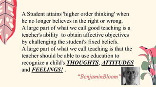 A Student attains 'higher order thinking' when
he no longer believes in the right or wrong.
A large part of what we call good teaching is a
teacher's ability to obtain affective objectives
by challenging the student's fixed beliefs.
A large part of what we call teaching is that the
teacher should be able to use education to
recognize a child's THOUGHTS, ATTITUDES
and FEELINGS! .
 