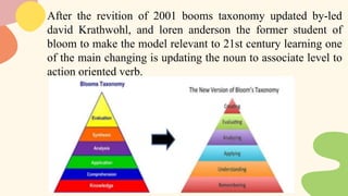 After the revition of 2001 booms taxonomy updated by-led
david Krathwohl, and loren anderson the former student of
bloom to make the model relevant to 21st century learning one
of the main changing is updating the noun to associate level to
action oriented verb.
 